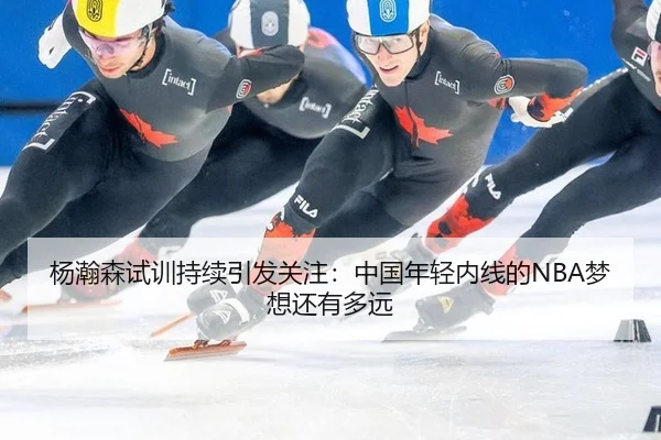 杨瀚森试训持续引发关注：中国年轻内线的NBA梦想还有多远